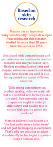 Based on Skin Research Merries has an ingenious “baby skin-friendly” design developed from continuous skin research studied for more than 30 years since the launch in 1983. With strong commitment on product quality, only raw materials that are certified safe for baby's skin are used. Raw materials used in diapers are ought to undergo strict safety and quality test to ensure high quality goods are produced. Merries believes that diapers are "the first underwear a baby wears" and not just for keeping in excrement. That's why we continue to adopt skin-friendly technologies to protect baby's delicate skin. Joint hand with dermatologists and pediatricians, we continue to conduct research and analyze babies' skin. Besides studying babies' skin and diapers, extensive research and study about how diapers are used is also being carried out across different countries.