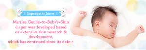 Important to know Merries Gentle-to-Baby's-Skin diaper was developed based on extensive skin research & development, which has continued since its debut.