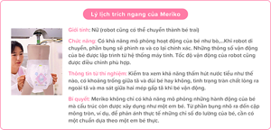 Lý lịch trích ngang của Meriko Giới tính: Nữ (robot cũng có thể chuyển thành bé trai) Chức năng: Có khả năng mô phỏng hoạt động của bé như bò,…Khi robot di chuyển, phần bụng sẽ phình ra và co lại chính xác. Những thông số vận động của bé được lập trình từ hệ thống máy tính. Tốc độ vận động của robot cũng được điều chỉnh phù hợp. Thông tin từ thí nghiệm: Kiểm tra xem khả năng thấm hút nước tiểu như thế nào, có khoảng trống giữa tã và đùi bé hay không, tình trạng tràn chất lỏng ra ngoài tã và ma sát giữa hai mép gấp tã khi bé vận động. Bí quyết: Meriko không chỉ có khả năng mô phỏng những hành động của bé mà cấu trúc còn được xây dụng như một em bé. Từ phần bụng nhô ra đến cặp mông tròn, ví dụ, để phản ánh thực tế những chỉ số đo lường của bé, cần có một chuẩn dựa theo một em bé thực.