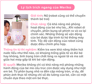 Lý lịch trích ngang của Meriko Giới tính: Nữ (robot cũng có thể chuyển thành bé trai) Chức năng: Có khả năng mô phỏng hoạt động của bé như bò,…Khi robot di chuyển, phần bụng sẽ phình ra và co lại chính xác. Những thông số vận động của bé được lập trình từ hệ thống máy tính. Tốc độ vận động của robot cũng được điều chỉnh phù hợp. Thông tin từ thí nghiệm: Kiểm tra xem khả năng thấm hút nước tiểu như thế nào, có khoảng trống giữa tã và đùi bé hay không, tình trạng tràn chất lỏng ra ngoài tã và ma sát giữa hai mép gấp tã khi bé vận động. Bí quyết: Meriko không chỉ có khả năng mô phỏng những hành động của bé mà cấu trúc còn được xây dụng như một em bé. Từ phần bụng nhô ra đến cặp mông tròn, ví dụ, để phản ánh thực tế những chỉ số đo lường của bé, cần có một chuẩn dựa theo một em bé thực.
