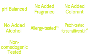 pH Balanced,No Added Fragrance,No Added Colorant,No Added Alcohol ,Allergy-tested*1,Patch-tested*2,Non-comedogenic Tested
