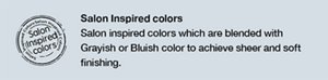 Salon Inspired colors Salon inspired colors which are blended with Grayish or Bluish color to achieve sheer and soft finishing.