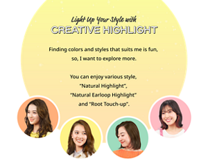 Light Up Your Style with CREATIVE HIGHLIGHT Finding colors and styles that suits me is fun, so, I want to explore more. You can enjoy various style, "Natural Highlight", "Natural Earloop Highlight"and "Root Touch-up".