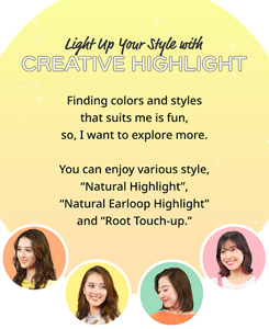 Light Up Your Style with CREATIVE HIGHLIGHT Finding colors and styles that suits me is fun, so, I want to explore more. You can enjoy various style, "Natural Highlight", "Natural Earloop Highlight"and "Root Touch-up".