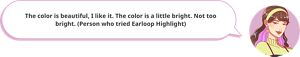 The color is beautiful, I like it. The color is a little bright. Not too bright. (Person who tried Earloop Highlight)