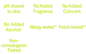 pH closest to skin,No Added Fragrance,No Added Colorant,No Added Alcohol ,Allergy-tested*1,Patch-tested*2,Non-comedogenic Tested