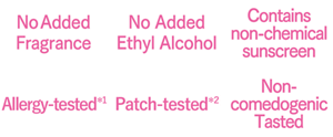 No Added Fragrance,Ethyl Alchohol-free,Contains non-chemical sunscreen,Allergy-tested*1,Patch-tested*2,Non-comedogenic Tested