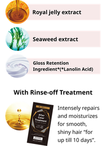 Royal jelly extract Seaweed extract Gloss Retention Ingredient*(*Lanolin Acid) With Rinse-off Treatment Intensely repairs and moisturizes for smooth, shiny hair “for up till 10 days”.