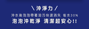 沖淨力 沖水後泡泡帶著油污快速消失 省水30% 泡泡沖乾淨 清潔超安心!!