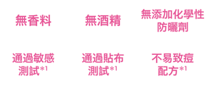 無香料、無酒精、無添加化學性防曬劑、通過敏感測試*1、通過貼布測試*1、不易致痘配方*1