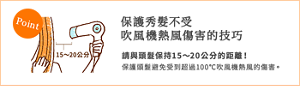 保護秀髮不受 吹風機熱風傷害的技巧 請與頭髮保持15~20公分的距離! 保護頭髮避免受到超過100℃吹風機熱風的傷害。