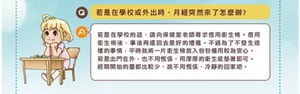 Q.若是在學校或外出時,月經突然來了怎麼辦? A.若是在學校的話,請向保健室老師尋求借用衛生棉。借用衛生棉後,事後再還回去是好的禮儀。不過為了不發生這樣的事情,平時就將一片衛生棉放入包包備用較為安心。若是出門在外,也不用慌張,用厚厚的衛生紙墊著即可。經期開始的量都比較少,故不用慌張,冷靜的回家吧。