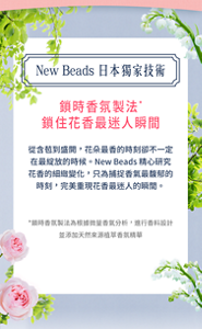 New Beads 日本獨家技術 鎖時香氛製法* 鎖住花香最迷人瞬間 從含苞到盛開,花朵最香的時刻卻不一定在最綻放的時候。New Beads 精心研究花香的細緻變化,只為捕捉香氣最馥郁的時刻,完美重現花香最迷人的瞬間。 *鎖時香氛製法為根據微量香氣分析,進行香料設計 並添加天然來源植萃香氛精華