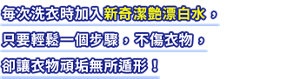 毎次洗衣時加入新奇潔艶漂白水 ,只要輕鬆一個步驟 ,不傷衣物 ,卻讓衣物頑垢無所遁形!