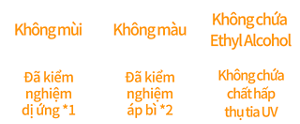 Không mùi, Không màu, Không chứa Ethyl Alcohol, Đã kiểm nghiệm dị ứng *1, Đã kiểm nghiệm áp bì *2, Không chứa chất hấp thụ tia UV