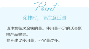 Point 涂抹时,请注意适量 请注意每次涂抹的量。使用量不足的话会影响产品效果。 参考建议使用量,不宜量过多。
