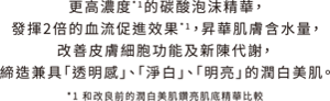 更高濃度*1的碳酸泡沫精華 , 發揮2倍的血流促進效果*1 ,昇華肌膚含水量, 改善皮膚細胞功能及新陳代謝,  締造兼具「透明感」、「淨白」、「明亮」的潤白美肌。*1 和改良前的潤白美肌鑽亮肌底精華比較