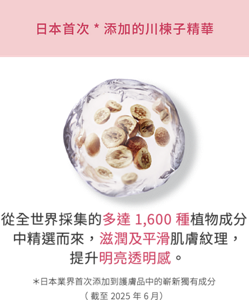 日本首次*添加的川楝子精華 從全世界採集的多達1,600種植物成分中精選而來,滋潤及平滑肌膚紋理,提升明亮透明感。