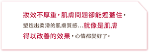 妝效不厚重,肌膚問題卻能遮蓋住,塑造出柔滑的肌膚質感…就像是肌膚得以改善的效果,心情都變好了。