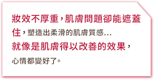 妝效不厚重,肌膚問題卻能遮蓋住,塑造出柔滑的肌膚質感…就像是肌膚得以改善的效果,心情都變好了。
