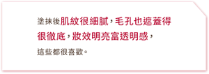 塗抹後肌紋很細膩,毛孔也遮蓋得很徹底,妝效明亮富透明感,這些都很喜歡。