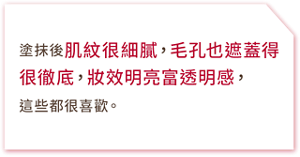 塗抹後肌紋很細膩,毛孔也遮蓋得很徹底,妝效明亮富透明感,這些都很喜歡。