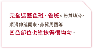 完全遮蓋色斑、雀斑。粉質幼滑,順滑伸延開來,鼻翼周圍等凹凸部位也塗抹得很均勻。