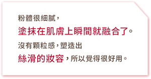 粉體很細膩,塗抹在肌膚上瞬間就融合了。沒有顆粒感,塑造出絲滑的妝容,所以覺得很好用。