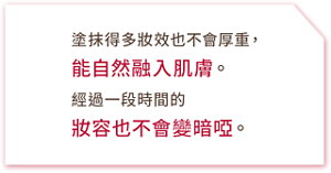 塗抹得多妝效也不會厚重,能自然融入肌膚。經過一段時間的妝容也不會變暗啞。