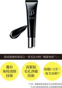 造成黑頭的原因之一是毛孔内的「殘留角栓*1」。 獨有 角栓清除 技術 高緊貼 毛孔淨澈 技術 每週1~2次, 每次30秒*2 *1用一般潔面產品無法完全洗掉的角栓 *2每次從塗抹到沖洗大約需要的時間