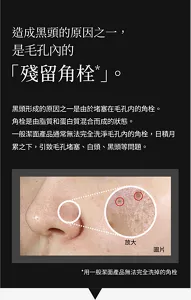 造成黑頭的原因之一, 是毛孔內的「殘留角栓*」 。  黑頭形成的原因之一是由於堵塞在毛孔内的角栓。角栓是由脂質和蛋白質混合而成的狀態。 一般潔面產品通常無法完全洗淨毛孔內的角栓,日積月累之下,引致毛孔堵塞、白頭、黑頭等問題。  *用一般潔面產品無法完全洗掉的角栓