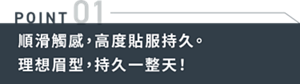 POINT01 順滑觸感,高度貼服持久。理想眉型,持久一整天!