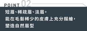 POINT02 短眉、稀疏眉、淡眉。能在毛髮稀少的皮膚上充分描繪,塑造自然眉型