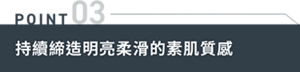 POINT03 持續締造明亮柔滑的素肌質感