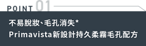 POINT 01 不易脫妝、毛孔消失*Primavista新設計持久柔霧毛孔配方