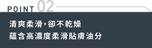 POINT 02 清爽柔滑,卻不乾燥蘊含高濃度柔滑貼膚油分