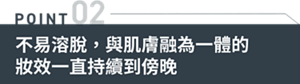 POINT02 不易溶脫,與肌膚融為一體的妝效一直持續到傍晚