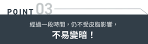 POINT03 經過一段時間,仍不受皮脂影響,不易變暗!