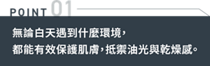 POINT 01 無論白天遇到什麼環境,都能有效保護肌膚,抵禦油光與乾燥感。