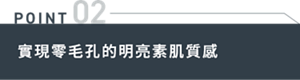 POINT 02 實現零毛孔的明亮素肌質感