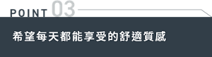 POINT 03 希望每天都能享受的舒適質感