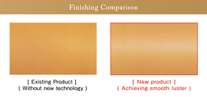 Finishing Comparison Existing Product (Without new technology) New product (Achieving smooth luster)