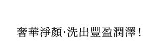奢華淨顏・洗出豐盈潤澤!