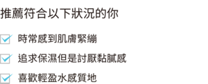 推薦在以下情況使用 感到鼻翼、臉頰的毛孔粗大 日間感覺肌膚黏膩 喜歡輕盈的使用感