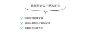 推薦符合以下狀況的你 時常感到肌膚緊繃 追求保濕但是討厭黏膩感 喜歡輕盈水感質地
