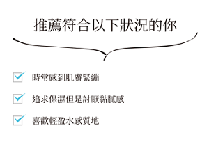 推薦符合以下狀況的你 時常感到肌膚緊繃 追求保濕但是討厭黏膩感 喜歡輕盈水感質地