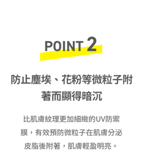POINT2 防止塵埃、花粉等微粒子附著而顯得暗沉 比肌膚紋理更加細緻的UV防禦膜,有效預防微粒子在肌膚分泌皮脂後附著,肌膚輕盈明亮。