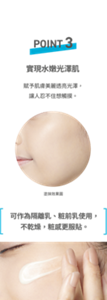 POINT3 實現水嫩光澤肌 賦予肌膚美麗透亮光澤,讓人忍不住想觸摸。 可作為隔離乳、粧前乳使用,不乾燥,粧感更服貼。