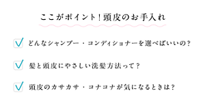 ここがポイント!頭皮のお手入れ どんなシャンプー・コンディショナーを選べばいいの? 髪と頭皮にやさしい洗髪方法って? 頭皮のカサカサ・コナコナが気になるときは?