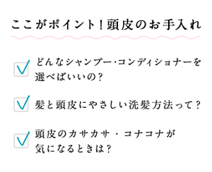 ここがポイント!頭皮のお手入れ どんなシャンプー・コンディショナーを選べばいいの? 髪と頭皮にやさしい洗髪方法って? 頭皮のカサカサ・コナコナが気になるときは?